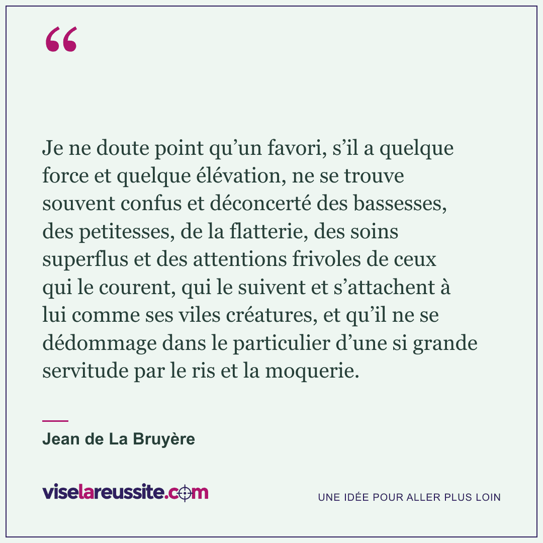 « Je ne doute point qu’un favori, s’il a quelque force et quelque élévation, ne se trouve souvent confus et déconcerté des bassesses, des petitesses, de la flatterie, des soins superflus et des attentions frivoles de ceux qui le courent, qui le suivent et s’attachent à lui comme ses viles créatures, et qu’il ne se dédommage dans le particulier d’une si grande servitude par le ris et la moquerie. » — Jean de La Bruyère — Vise la Réussite