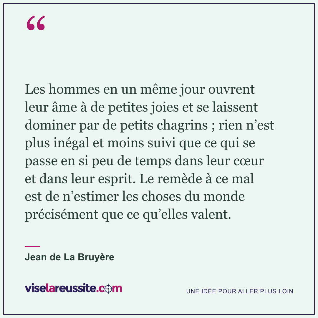 « Les hommes en un même jour ouvrent leur âme à de petites joies et se laissent dominer par de petits chagrins ; rien n’est plus inégal et moins suivi que ce qui se passe en si peu de temps dans leur cœur et dans leur esprit. Le remède à ce mal est de n’estimer les choses du monde précisément que ce qu’elles valent. » — Jean de La Bruyère — Vise la Réussite
