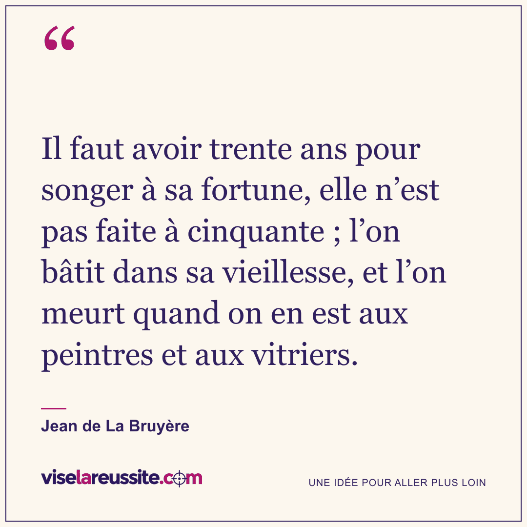 « Il faut avoir trente ans pour songer à sa fortune, elle n’est pas faite à cinquante ; l’on bâtit dans sa vieillesse, et l’on meurt quand on en est aux peintres et aux vitriers. » — Jean de La Bruyère — Vise la Réussite