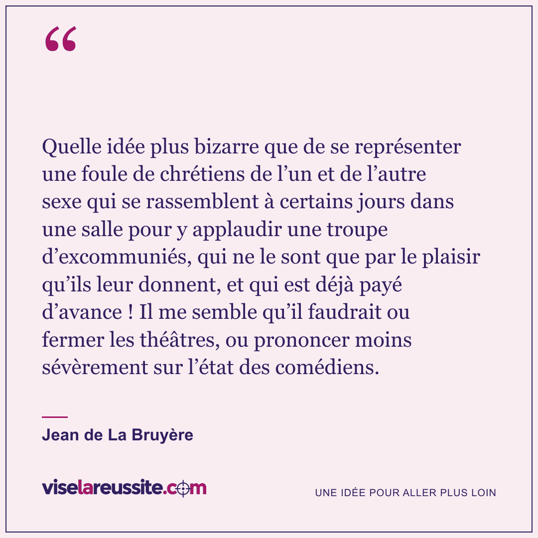« Quelle idée plus bizarre que de se représenter une foule de chrétiens de l’un et de l’autre sexe qui se rassemblent à certains jours dans une salle pour y applaudir une troupe d’excommuniés, qui ne le sont que par le plaisir qu’ils leur donnent, et qui est déjà payé d’avance ! Il me semble qu’il faudrait ou fermer les théâtres, ou prononcer moins sévèrement sur l’état des comédiens. » — Jean de La Bruyère — Vise la Réussite