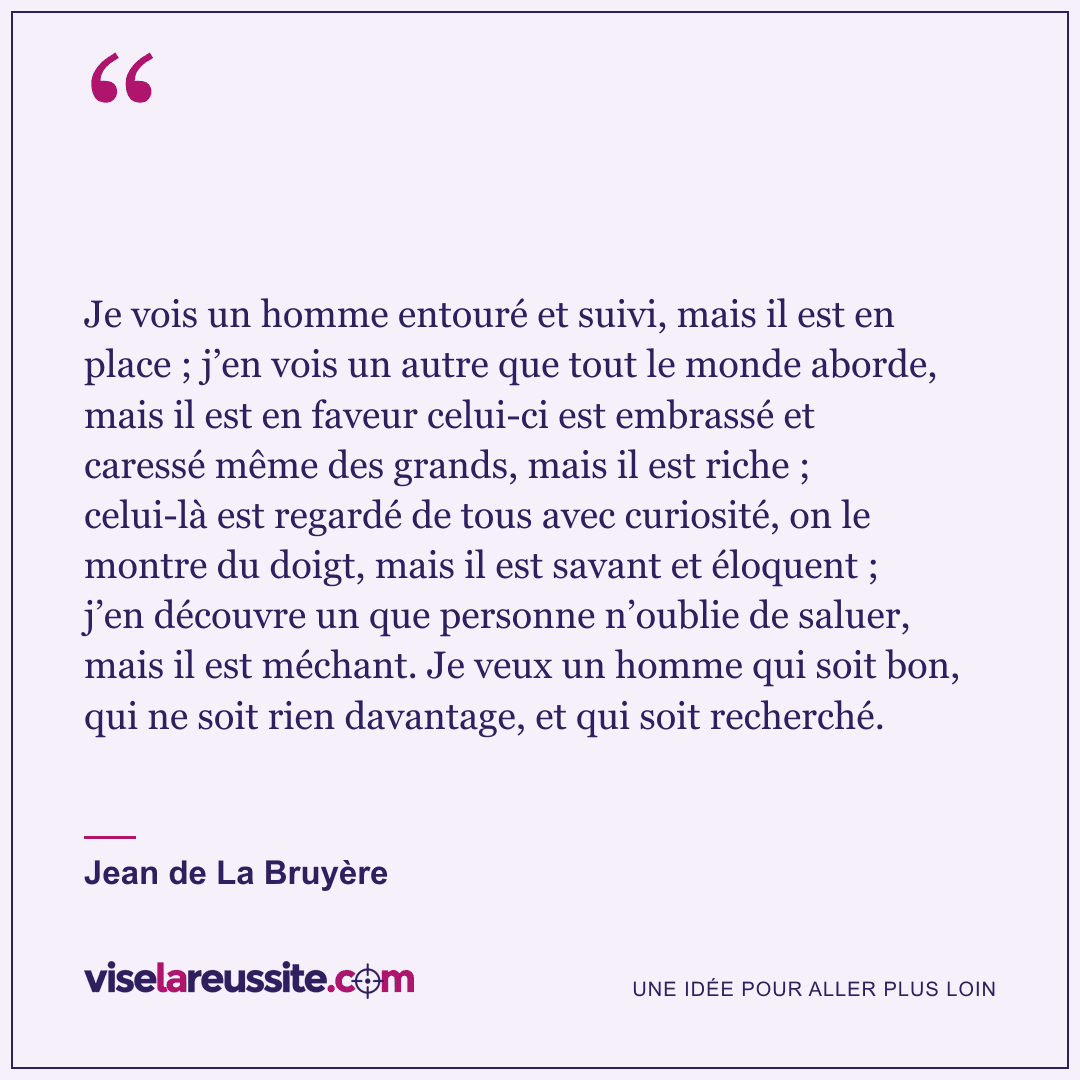 « Je vois un homme entouré et suivi, mais il est en place ; j’en vois un autre que tout le monde aborde, mais il est en faveur celui-ci est embrassé et caressé même des grands, mais il est riche ; celui-là est regardé de tous avec curiosité, on le montre du doigt, mais il est savant et éloquent ; j’en découvre un que personne n’oublie de saluer, mais il est méchant. Je veux un homme qui soit bon, qui ne soit rien davantage, et qui soit recherché. » — Jean de La Bruyère — Vise la Réussite