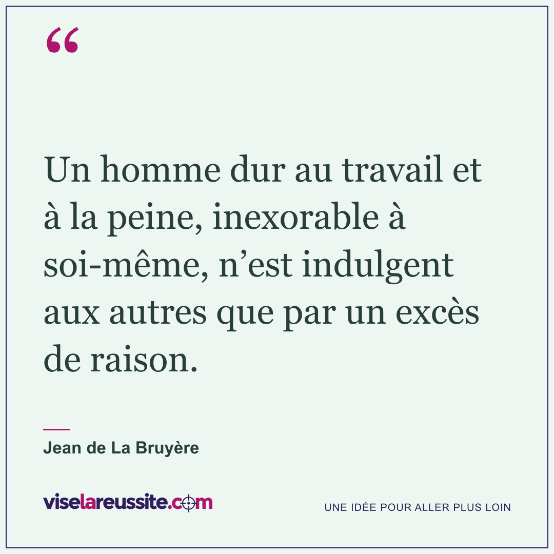 « Un homme dur au travail et à la peine, inexorable à soi-même, n’est indulgent aux autres que par un excès de raison. » — Jean de La Bruyère — Vise la Réussite