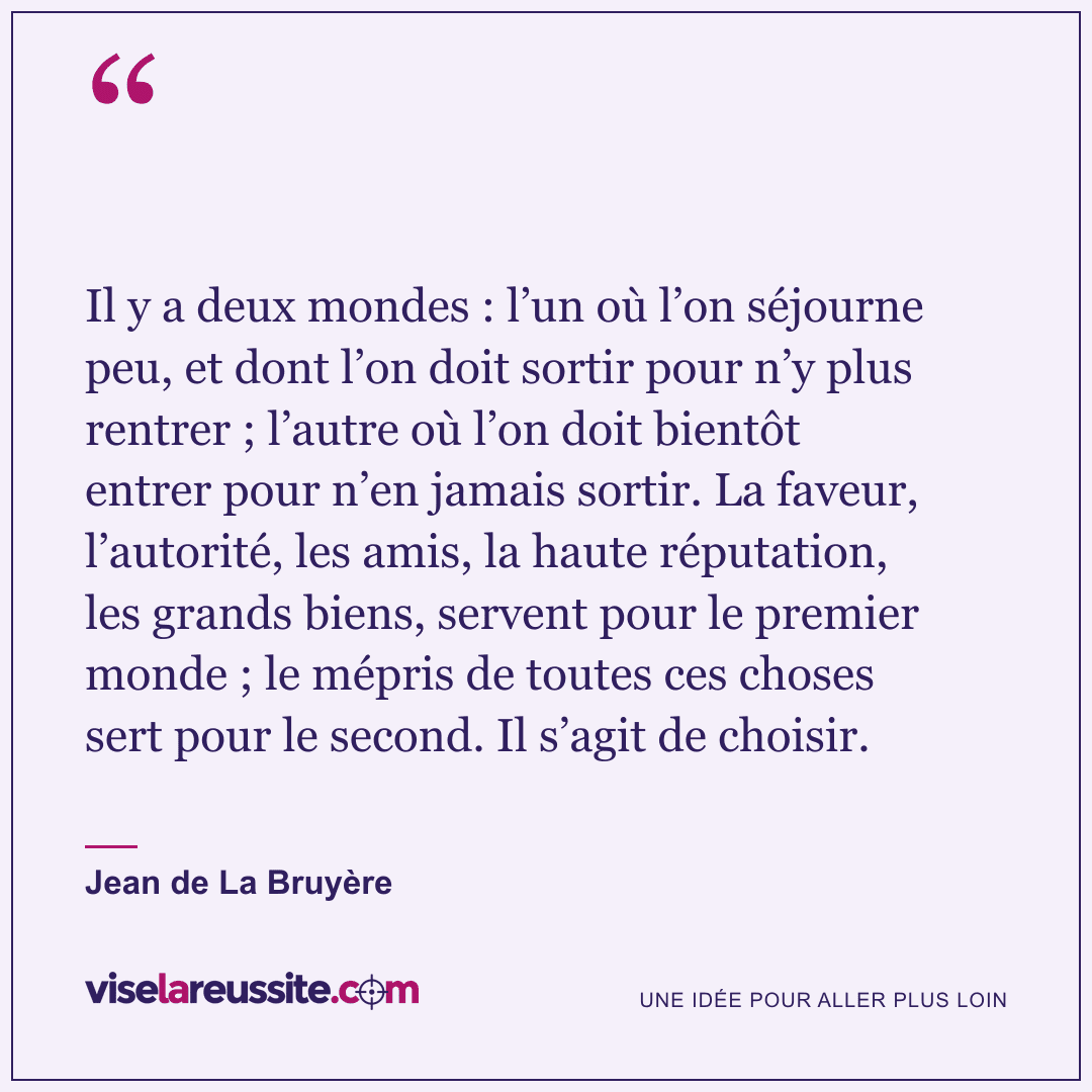 « Il y a deux mondes : l’un où l’on séjourne peu, et dont l’on doit sortir pour n’y plus rentrer ; l’autre où l’on doit bientôt entrer pour n’en jamais sortir. La faveur, l’autorité, les amis, la haute réputation, les grands biens, servent pour le premier monde ; le mépris de toutes ces choses sert pour le second. Il s’agit de choisir. » — Jean de La Bruyère — Vise la Réussite