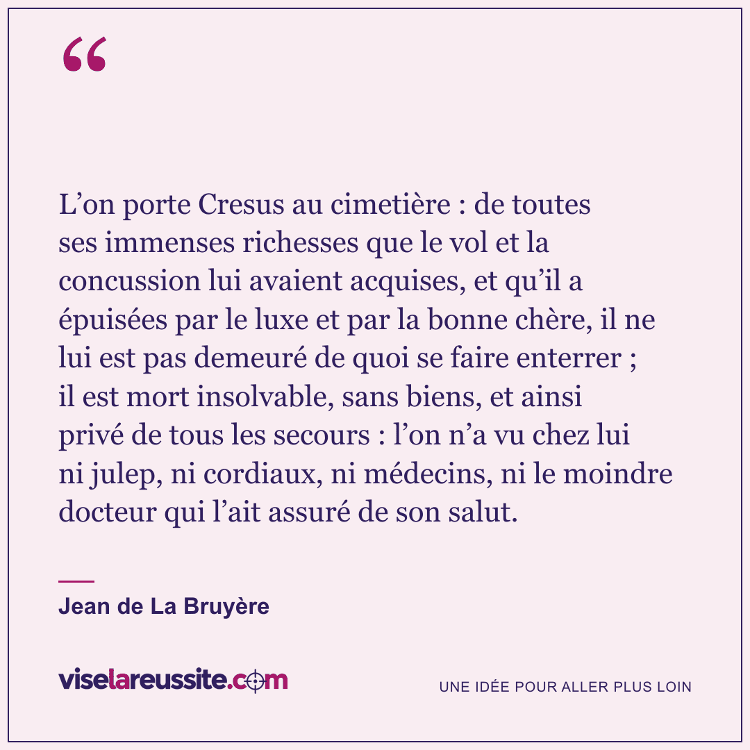 « L’on porte Cresus au cimetière : de toutes ses immenses richesses que le vol et la concussion lui avaient acquises, et qu’il a épuisées par le luxe et par la bonne chère, il ne lui est pas demeuré de quoi se faire enterrer ; il est mort insolvable, sans biens, et ainsi privé de tous les secours : l’on n’a vu chez lui ni julep, ni cordiaux, ni médecins, ni le moindre docteur qui l’ait assuré de son salut. » — Jean de La Bruyère — Vise la Réussite