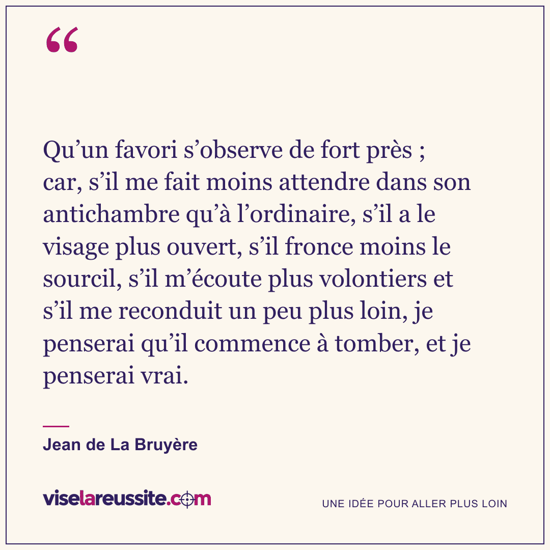 « Qu’un favori s’observe de fort près ; car, s’il me fait moins attendre dans son antichambre qu’à l’ordinaire, s’il a le visage plus ouvert, s’il fronce moins le sourcil, s’il m’écoute plus volontiers et s’il me reconduit un peu plus loin, je penserai qu’il commence à tomber, et je penserai vrai. » — Jean de La Bruyère — Vise la Réussite