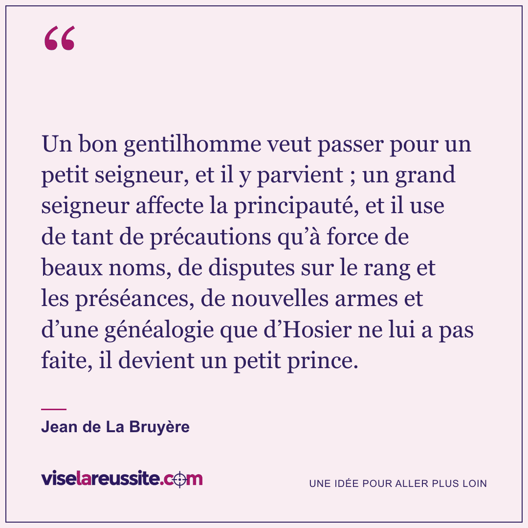 « Un bon gentilhomme veut passer pour un petit seigneur, et il y parvient ; un grand seigneur affecte la principauté, et il use de tant de précautions qu’à force de beaux noms, de disputes sur le rang et les préséances, de nouvelles armes et d’une généalogie que d’Hosier ne lui a pas faite, il devient un petit prince. » — Jean de La Bruyère — Vise la Réussite