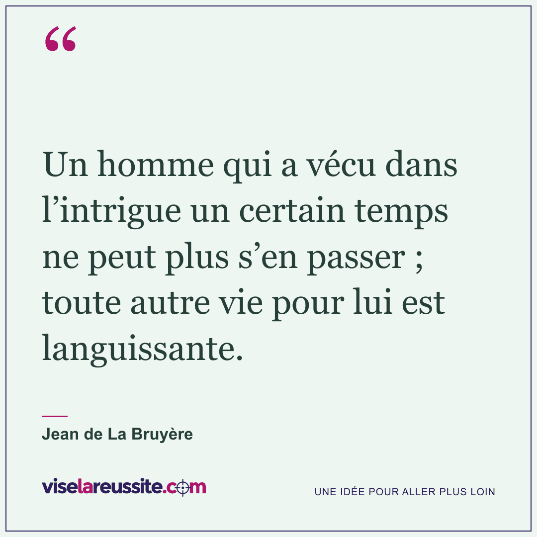 « Un homme qui a vécu dans l’intrigue un certain temps ne peut plus s’en passer ; toute autre vie pour lui est languissante. » — Jean de La Bruyère — Vise la Réussite