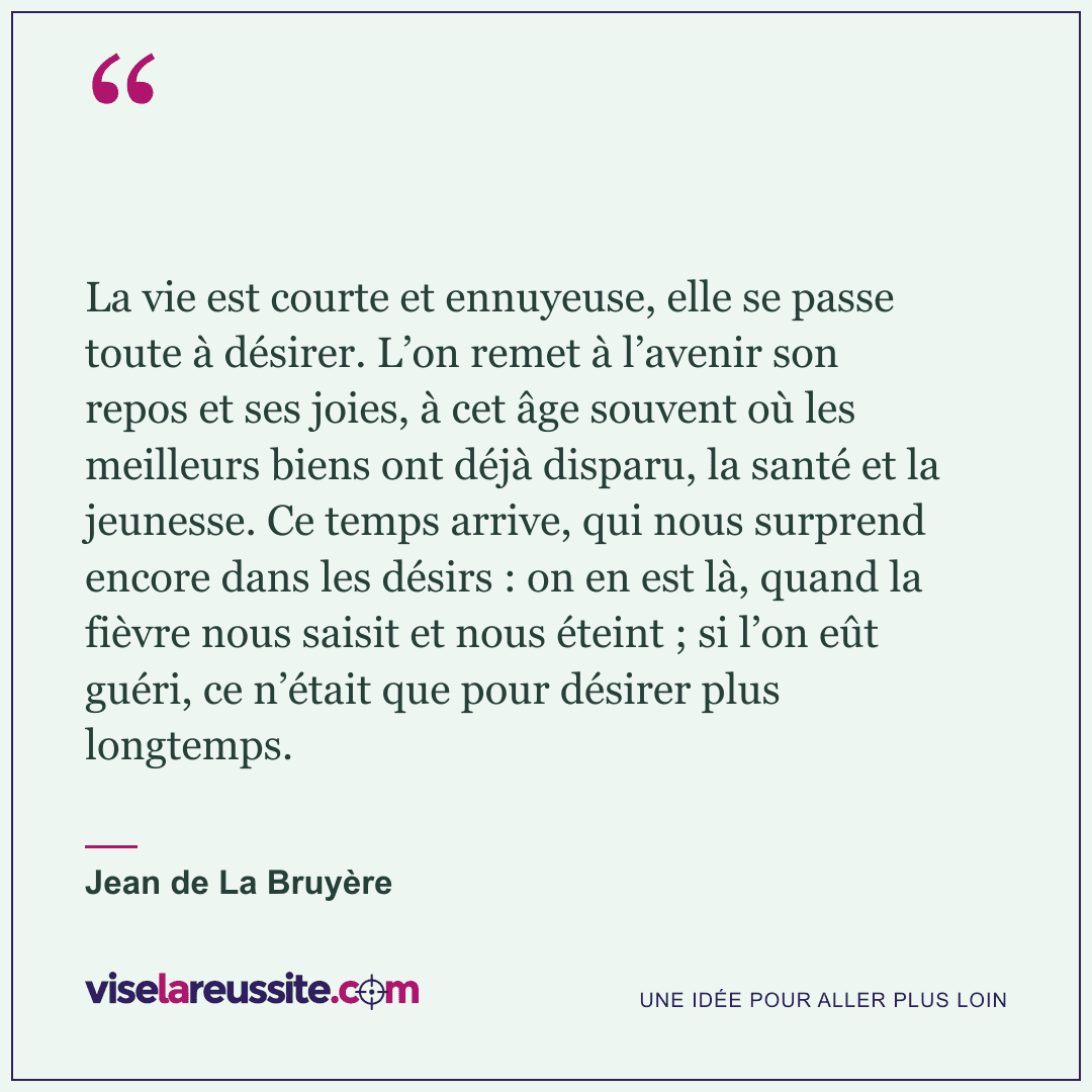 « La vie est courte et ennuyeuse, elle se passe toute à désirer. L’on remet à l’avenir son repos et ses joies, à cet âge souvent où les meilleurs biens ont déjà disparu, la santé et la jeunesse. Ce temps arrive, qui nous surprend encore dans les désirs : on en est là, quand la fièvre nous saisit et nous éteint ; si l’on eût guéri, ce n’était que pour désirer plus longtemps. » — Jean de La Bruyère — Vise la Réussite