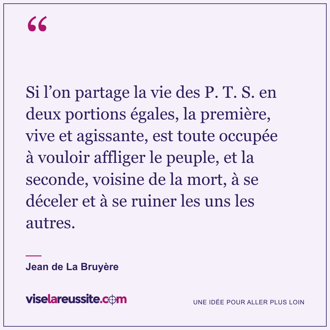 « Si l’on partage la vie des P. T. S. en deux portions égales, la première, vive et agissante, est toute occupée à vouloir affliger le peuple, et la seconde, voisine de la mort, à se déceler et à se ruiner les uns les autres. » — Jean de La Bruyère — Vise la Réussite