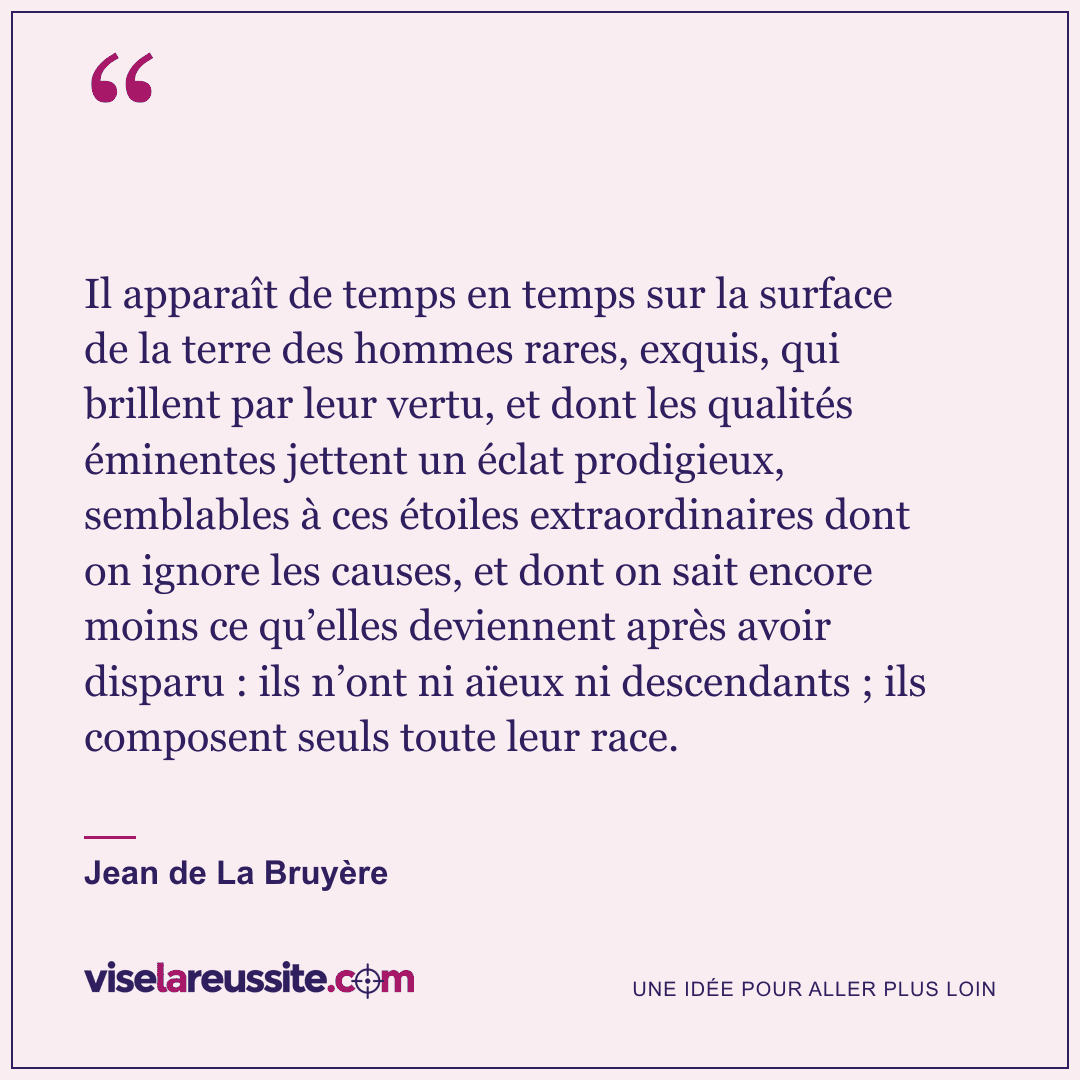 « Il apparaît de temps en temps sur la surface de la terre des hommes rares, exquis, qui brillent par leur vertu, et dont les qualités éminentes jettent un éclat prodigieux, semblables à ces étoiles extraordinaires dont on ignore les causes, et dont on sait encore moins ce qu’elles deviennent après avoir disparu : ils n’ont ni aïeux ni descendants ; ils composent seuls toute leur race. » — Jean de La Bruyère — Vise la Réussite