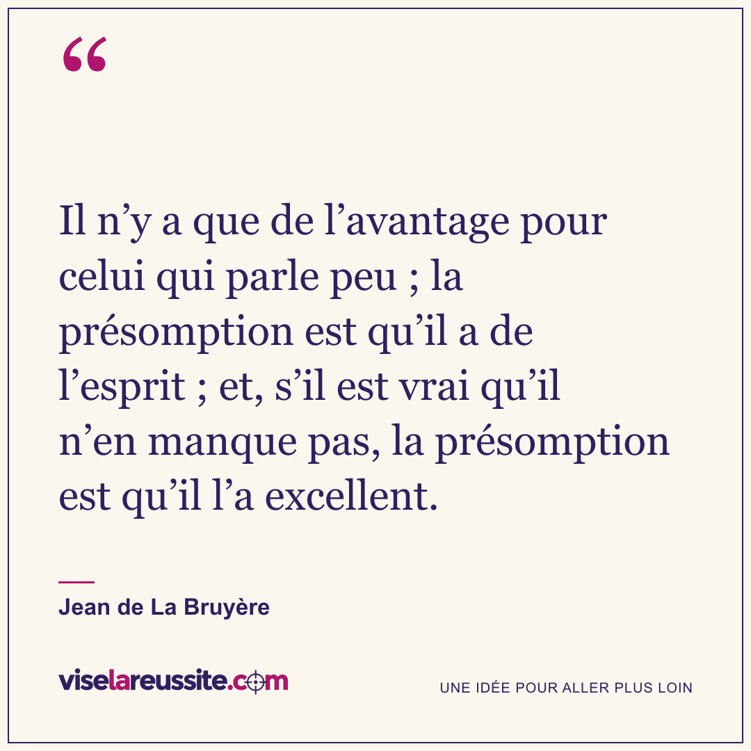 « Il n’y a que de l’avantage pour celui qui parle peu ; la présomption est qu’il a de l’esprit ; et, s’il est vrai qu’il n’en manque pas, la présomption est qu’il l’a excellent. » — Jean de La Bruyère — Vise la Réussite