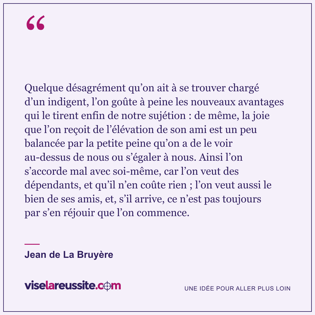 « Quelque désagrément qu’on ait à se trouver chargé d’un indigent, l’on goûte à peine les nouveaux avantages qui le tirent enfin de notre sujétion : de même, la joie que l’on reçoit de l’élévation de son ami est un peu balancée par la petite peine qu’on a de le voir au-dessus de nous ou s’égaler à nous. Ainsi l’on s’accorde mal avec soi-même, car l’on veut des dépendants, et qu’il n’en coûte rien ; l’on veut aussi le bien de ses amis, et, s’il arrive, ce n’est pas toujours par s’en réjouir que l’on commence. » — Jean de La Bruyère — Vise la Réussite