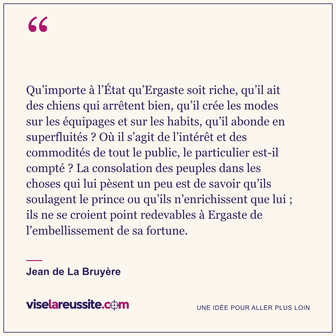 « Qu’importe à l’État qu’Ergaste soit riche, qu’il ait des chiens qui arrêtent bien, qu’il crée les modes sur les équipages et sur les habits, qu’il abonde en superfluités ? Où il s’agit de l’intérêt et des commodités de tout le public, le particulier est-il compté ? La consolation des peuples dans les choses qui lui pèsent un peu est de savoir qu’ils soulagent le prince ou qu’ils n’enrichissent que lui ; ils ne se croient point redevables à Ergaste de l’embellissement de sa fortune. » — Jean de La Bruyère — Vise la Réussite