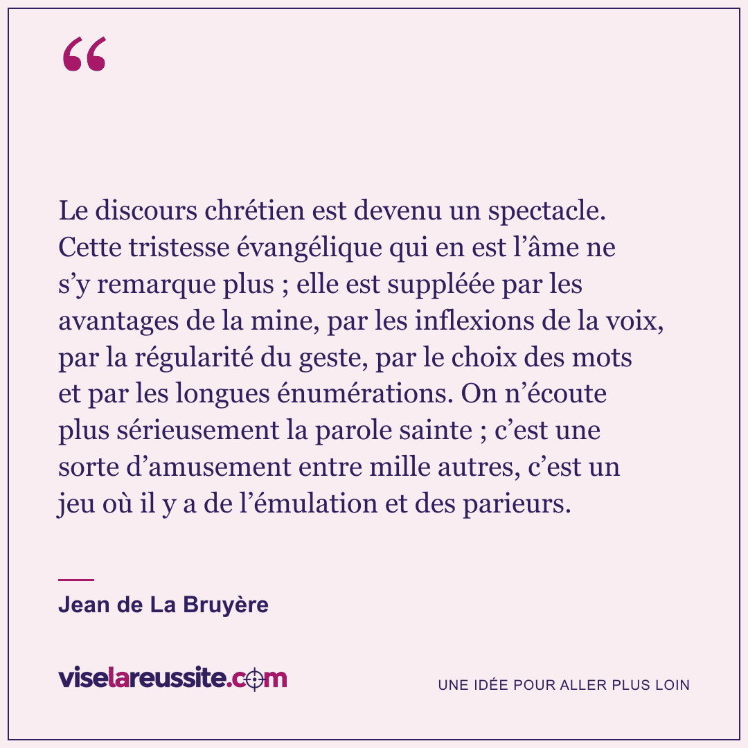 « Le discours chrétien est devenu un spectacle. Cette tristesse évangélique qui en est l’âme ne s’y remarque plus ; elle est suppléée par les avantages de la mine, par les inflexions de la voix, par la régularité du geste, par le choix des mots et par les longues énumérations. On n’écoute plus sérieusement la parole sainte ; c’est une sorte d’amusement entre mille autres, c’est un jeu où il y a de l’émulation et des parieurs. » — Jean de La Bruyère — Vise la Réussite