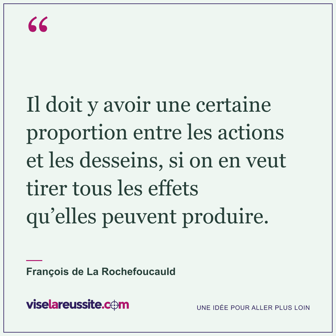 « Il doit y avoir une certaine proportion entre les actions et les desseins, si on en veut tirer tous les effets qu’elles peuvent produire. » — François de La Rochefoucauld — Vise la Réussite