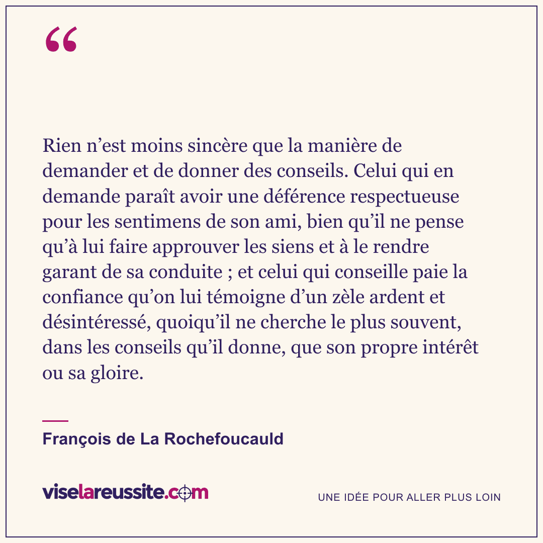 « Rien n’est moins sincère que la manière de demander et de donner des conseils. Celui qui en demande paraît avoir une déférence respectueuse pour les sentimens de son ami, bien qu’il ne pense qu’à lui faire approuver les siens et à le rendre garant de sa conduite ; et celui qui conseille paie la confiance qu’on lui témoigne d’un zèle ardent et désintéressé, quoiqu’il ne cherche le plus souvent, dans les conseils qu’il donne, que son propre intérêt ou sa gloire. » — François de La Rochefoucauld — Vise la Réussite