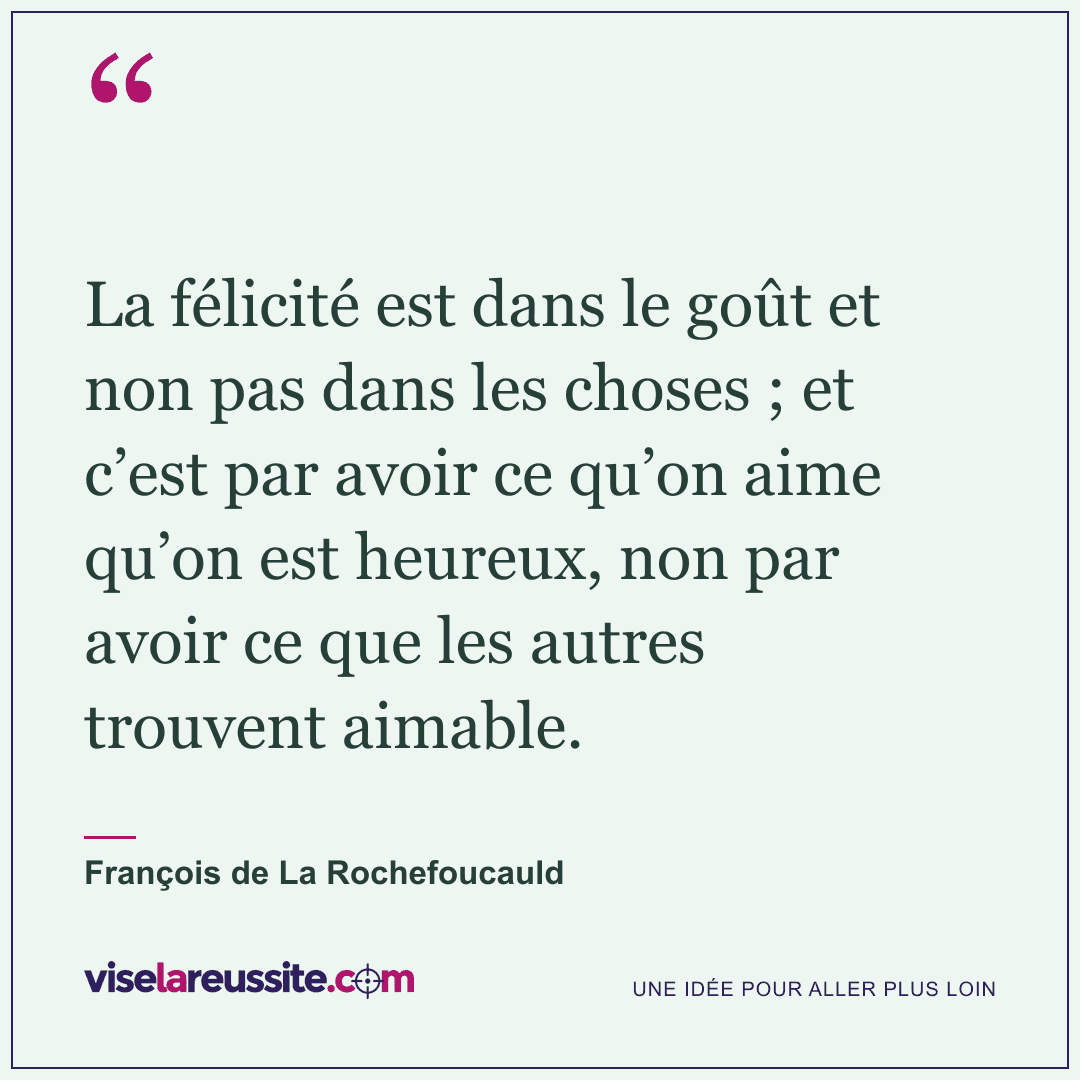« La félicité est dans le goût et non pas dans les choses ; et c’est par avoir ce qu’on aime qu’on est heureux, non par avoir ce que les autres trouvent aimable. » — François de La Rochefoucauld — Vise la Réussite