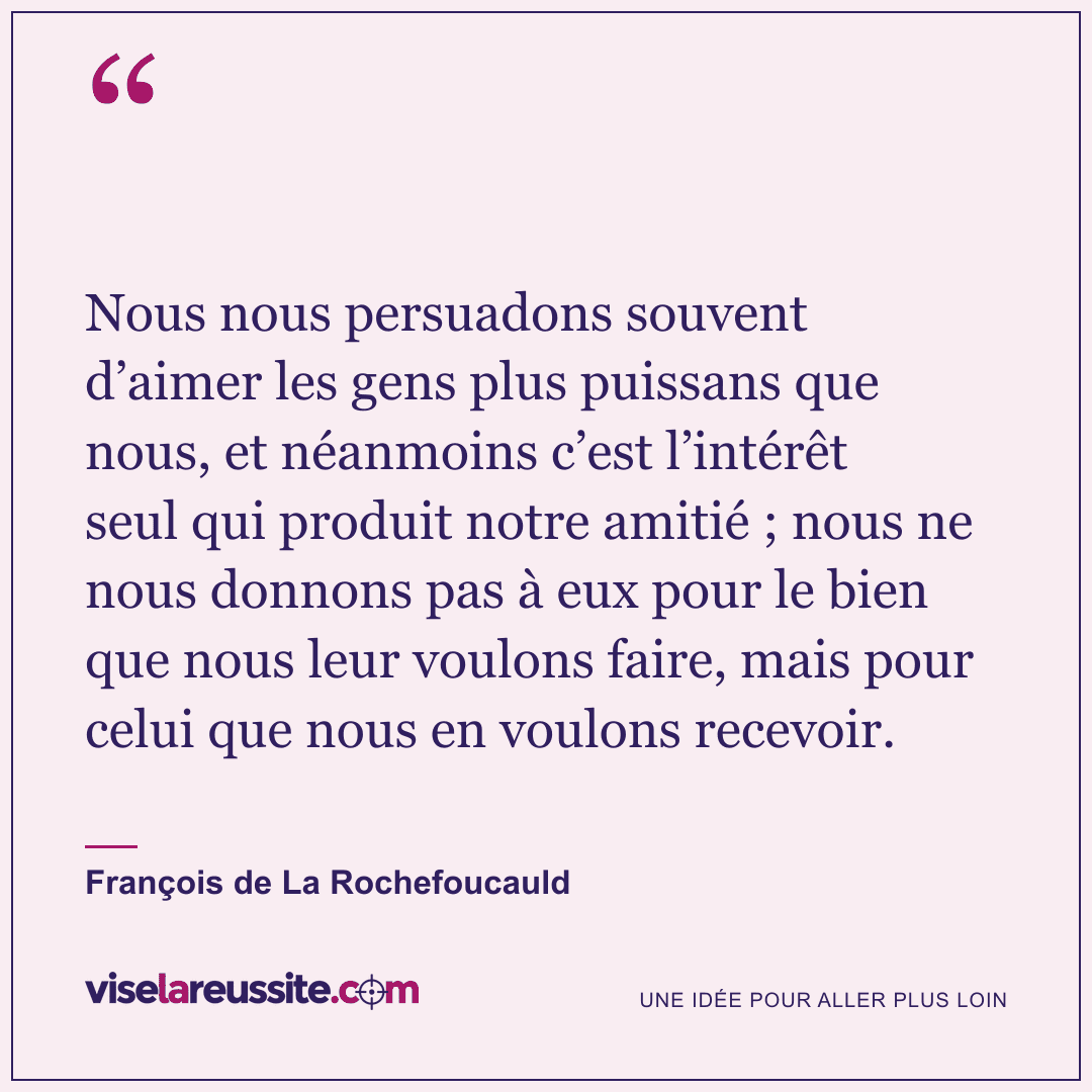 « Nous nous persuadons souvent d’aimer les gens plus puissans que nous, et néanmoins c’est l’intérêt seul qui produit notre amitié ; nous ne nous donnons pas à eux pour le bien que nous leur voulons faire, mais pour celui que nous en voulons recevoir. » — François de La Rochefoucauld — Vise la Réussite