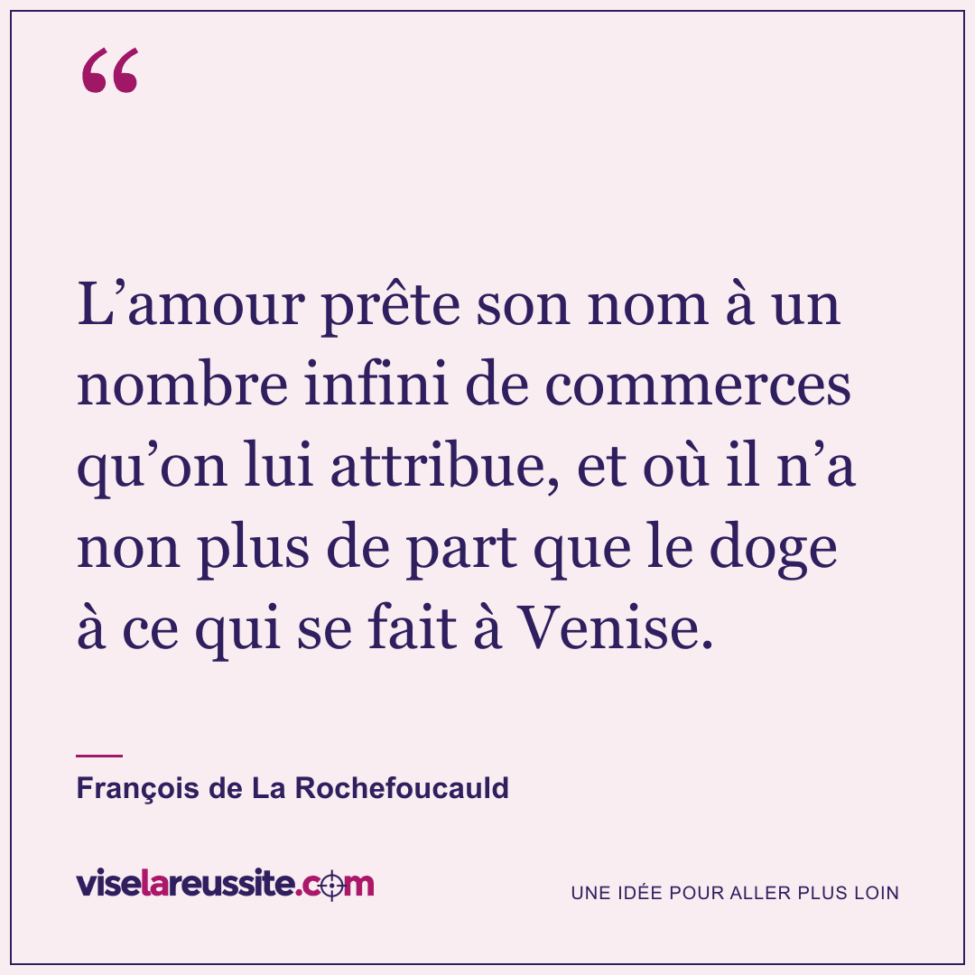« L’amour prête son nom à un nombre infini de commerces qu’on lui attribue, et où il n’a non plus de part que le doge à ce qui se fait à Venise. » — François de La Rochefoucauld — Vise la Réussite