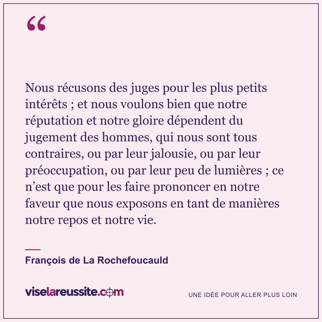 « Nous récusons des juges pour les plus petits intérêts ; et nous voulons bien que notre réputation et notre gloire dépendent du jugement des hommes, qui nous sont tous contraires, ou par leur jalousie, ou par leur préoccupation, ou par leur peu de lumières ; ce n’est que pour les faire prononcer en notre faveur que nous exposons en tant de manières notre repos et notre vie. » — François de La Rochefoucauld — Vise la Réussite
