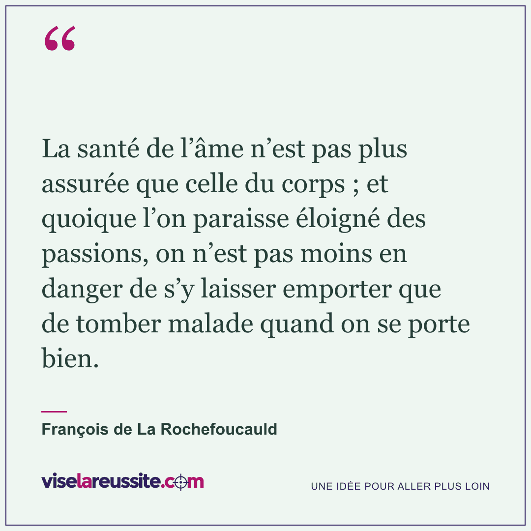 « La santé de l’âme n’est pas plus assurée que celle du corps ; et quoique l’on paraisse éloigné des passions, on n’est pas moins en danger de s’y laisser emporter que de tomber malade quand on se porte bien. » — François de La Rochefoucauld — Vise la Réussite