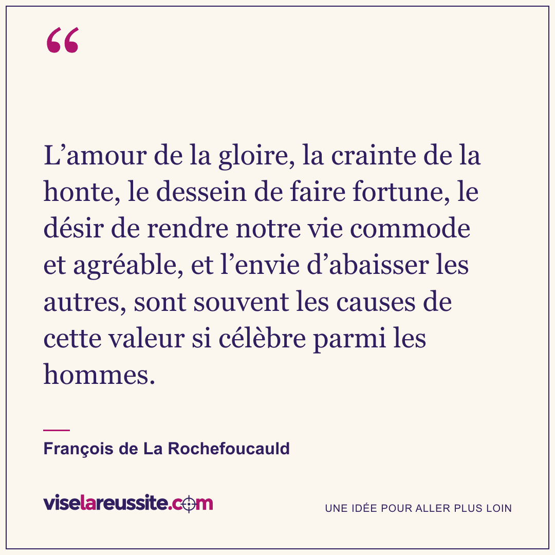 « L’amour de la gloire, la crainte de la honte, le dessein de faire fortune, le désir de rendre notre vie commode et agréable, et l’envie d’abaisser les autres, sont souvent les causes de cette valeur si célèbre parmi les hommes. » — François de La Rochefoucauld — Vise la Réussite