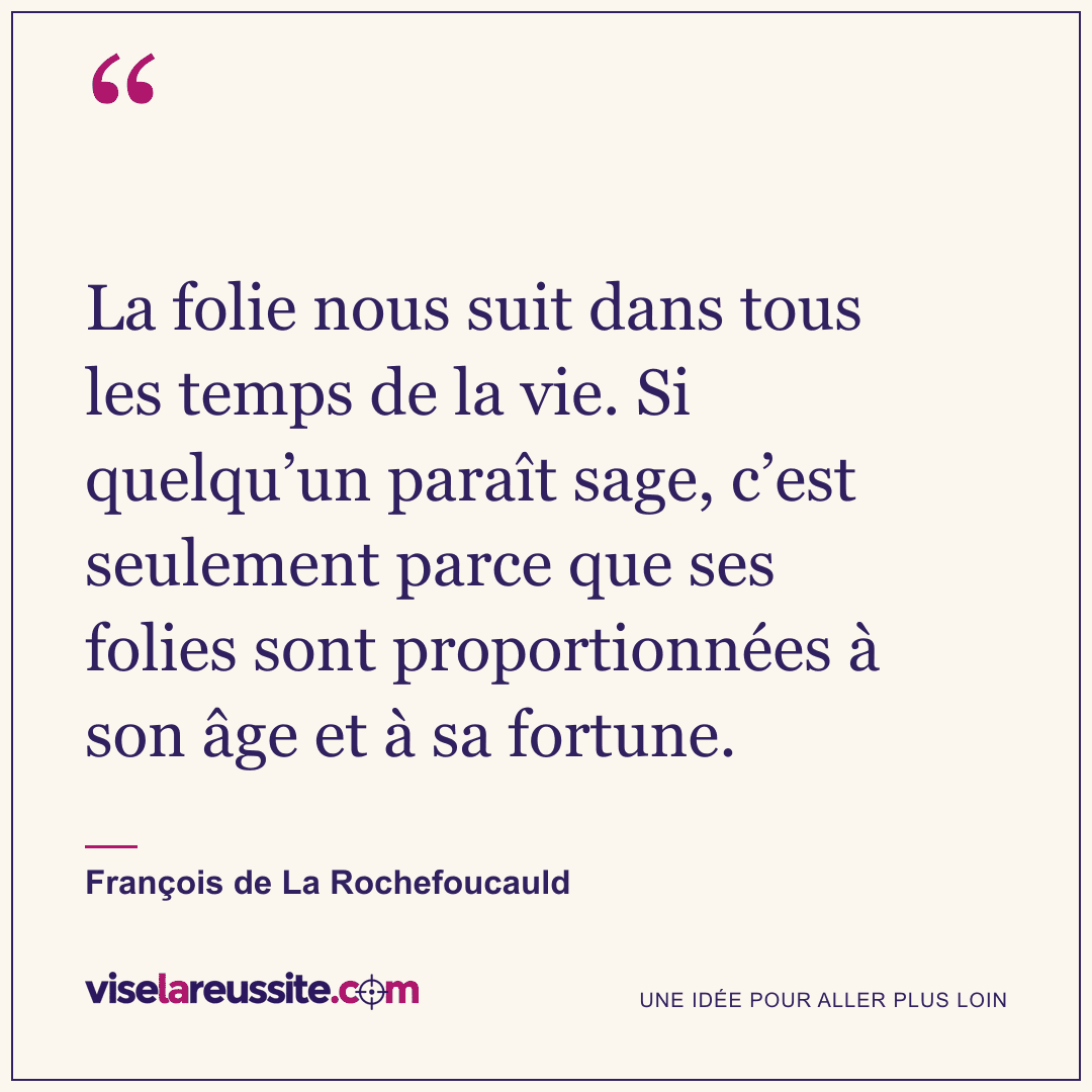 « La folie nous suit dans tous les temps de la vie. Si quelqu’un paraît sage, c’est seulement parce que ses folies sont proportionnées à son âge et à sa fortune. » — François de La Rochefoucauld — Vise la Réussite