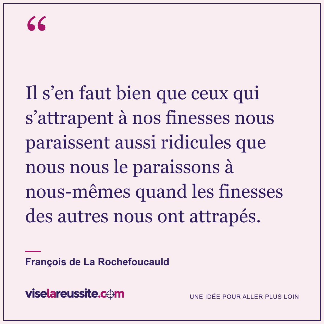 « Il s’en faut bien que ceux qui s’attrapent à nos finesses nous paraissent aussi ridicules que nous nous le paraissons à nous-mêmes quand les finesses des autres nous ont attrapés. » — François de La Rochefoucauld — Vise la Réussite