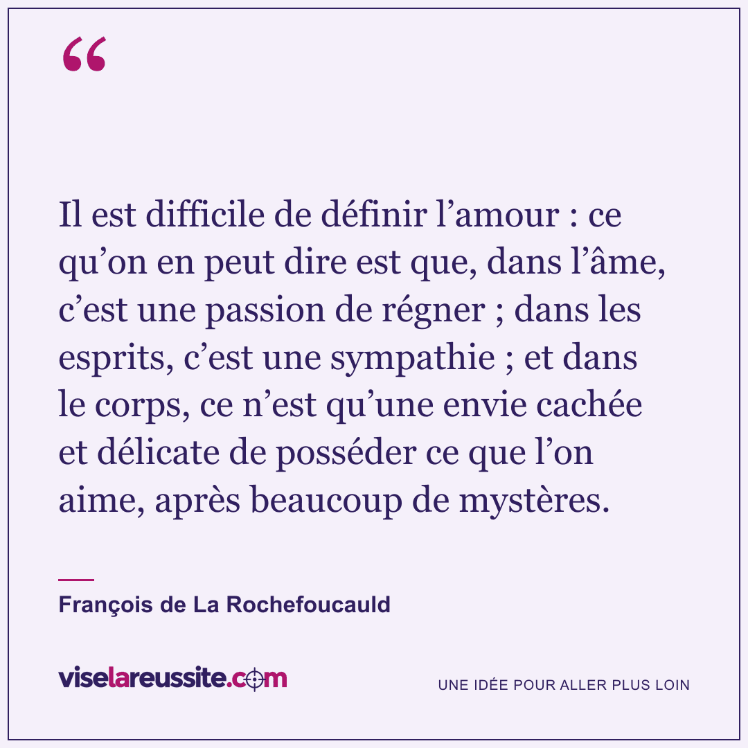 « Il est difficile de définir l’amour : ce qu’on en peut dire est que, dans l’âme, c’est une passion de régner ; dans les esprits, c’est une sympathie ; et dans le corps, ce n’est qu’une envie cachée et délicate de posséder ce que l’on aime, après beaucoup de mystères. » — François de La Rochefoucauld — Vise la Réussite