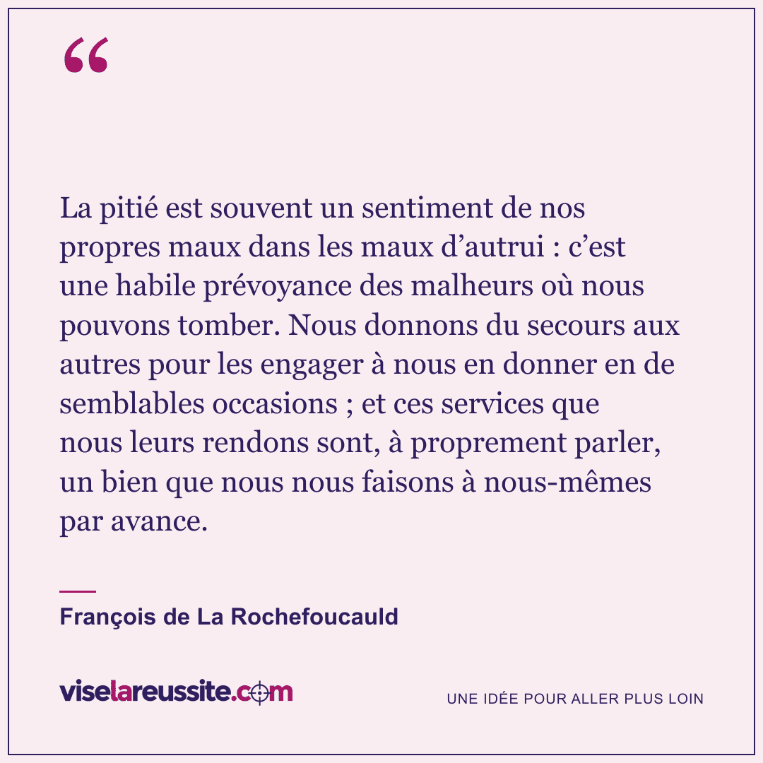 « La pitié est souvent un sentiment de nos propres maux dans les maux d’autrui : c’est une habile prévoyance des malheurs où nous pouvons tomber. Nous donnons du secours aux autres pour les engager à nous en donner en de semblables occasions ; et ces services que nous leurs rendons sont, à proprement parler, un bien que nous nous faisons à nous-mêmes par avance. » — François de La Rochefoucauld — Vise la Réussite