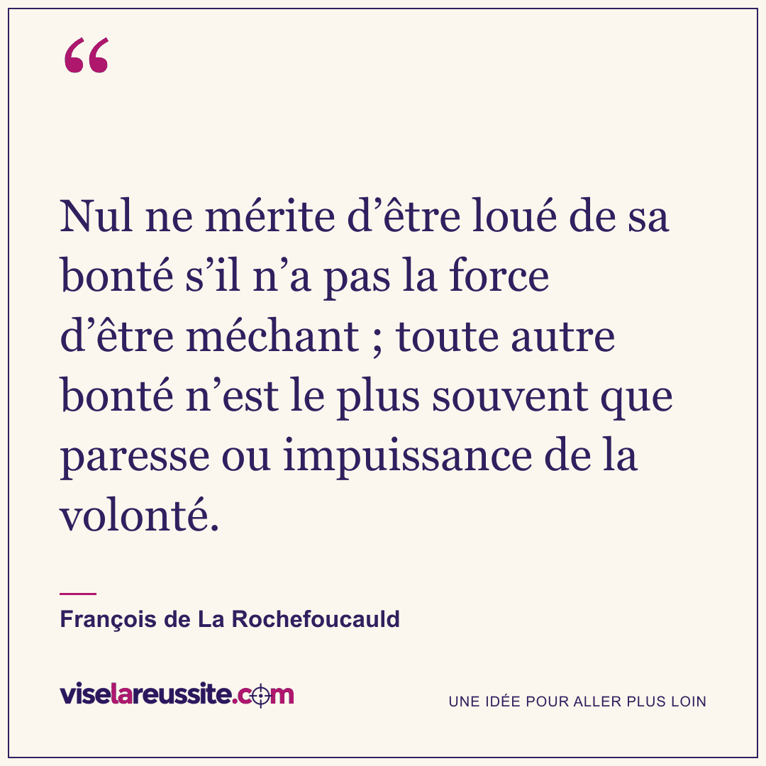 « Nul ne mérite d’être loué de sa bonté s’il n’a pas la force d’être méchant ; toute autre bonté n’est le plus souvent que paresse ou impuissance de la volonté. » — François de La Rochefoucauld — Vise la Réussite