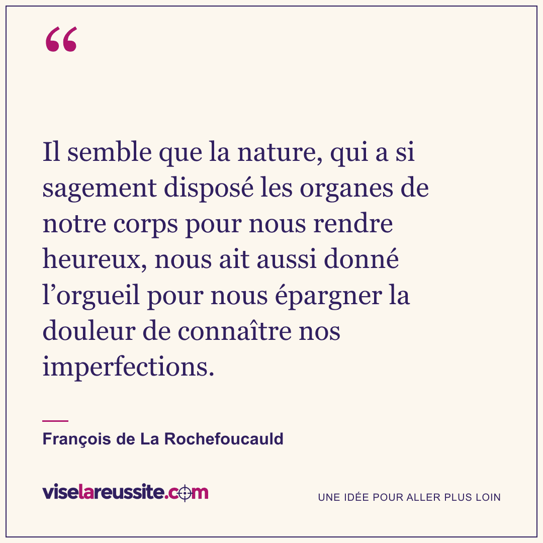 « Il semble que la nature, qui a si sagement disposé les organes de notre corps pour nous rendre heureux, nous ait aussi donné l’orgueil pour nous épargner la douleur de connaître nos imperfections. » — François de La Rochefoucauld — Vise la Réussite