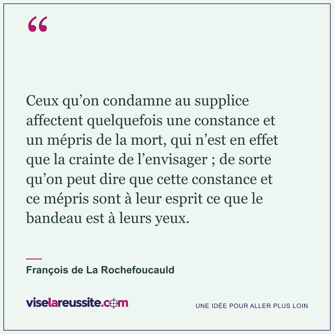 « Ceux qu’on condamne au supplice affectent quelquefois une constance et un mépris de la mort, qui n’est en effet que la crainte de l’envisager ; de sorte qu’on peut dire que cette constance et ce mépris sont à leur esprit ce que le bandeau est à leurs yeux. » — François de La Rochefoucauld — Vise la Réussite