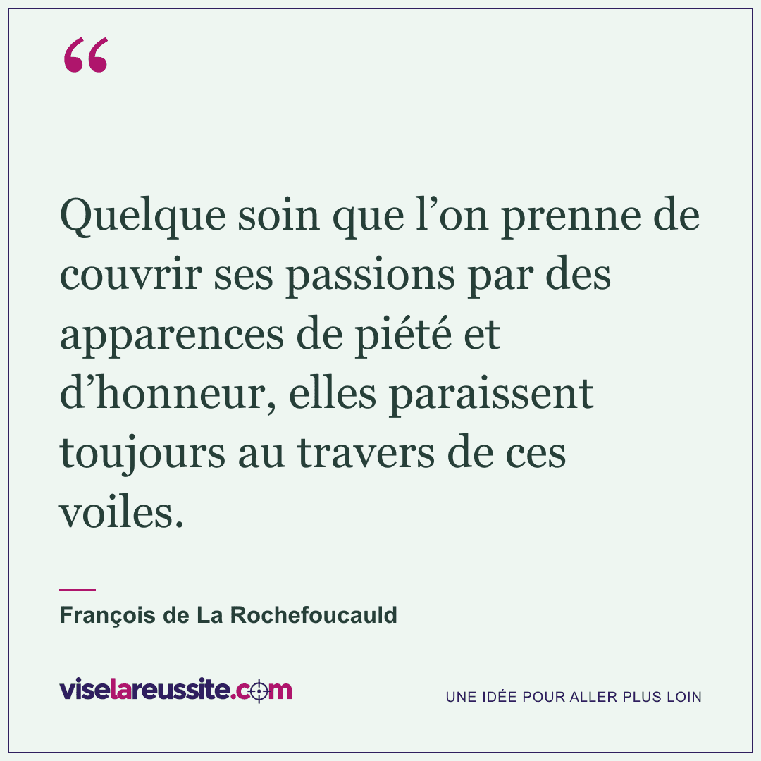« Quelque soin que l’on prenne de couvrir ses passions par des apparences de piété et d’honneur, elles paraissent toujours au travers de ces voiles. » — François de La Rochefoucauld — Vise la Réussite
