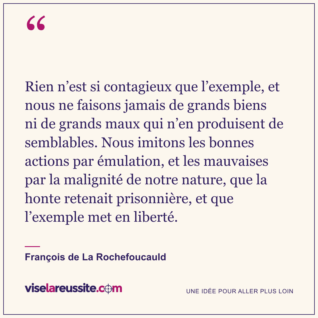 « Rien n’est si contagieux que l’exemple, et nous ne faisons jamais de grands biens ni de grands maux qui n’en produisent de semblables. Nous imitons les bonnes actions par émulation, et les mauvaises par la malignité de notre nature, que la honte retenait prisonnière, et que l’exemple met en liberté. » — François de La Rochefoucauld — Vise la Réussite