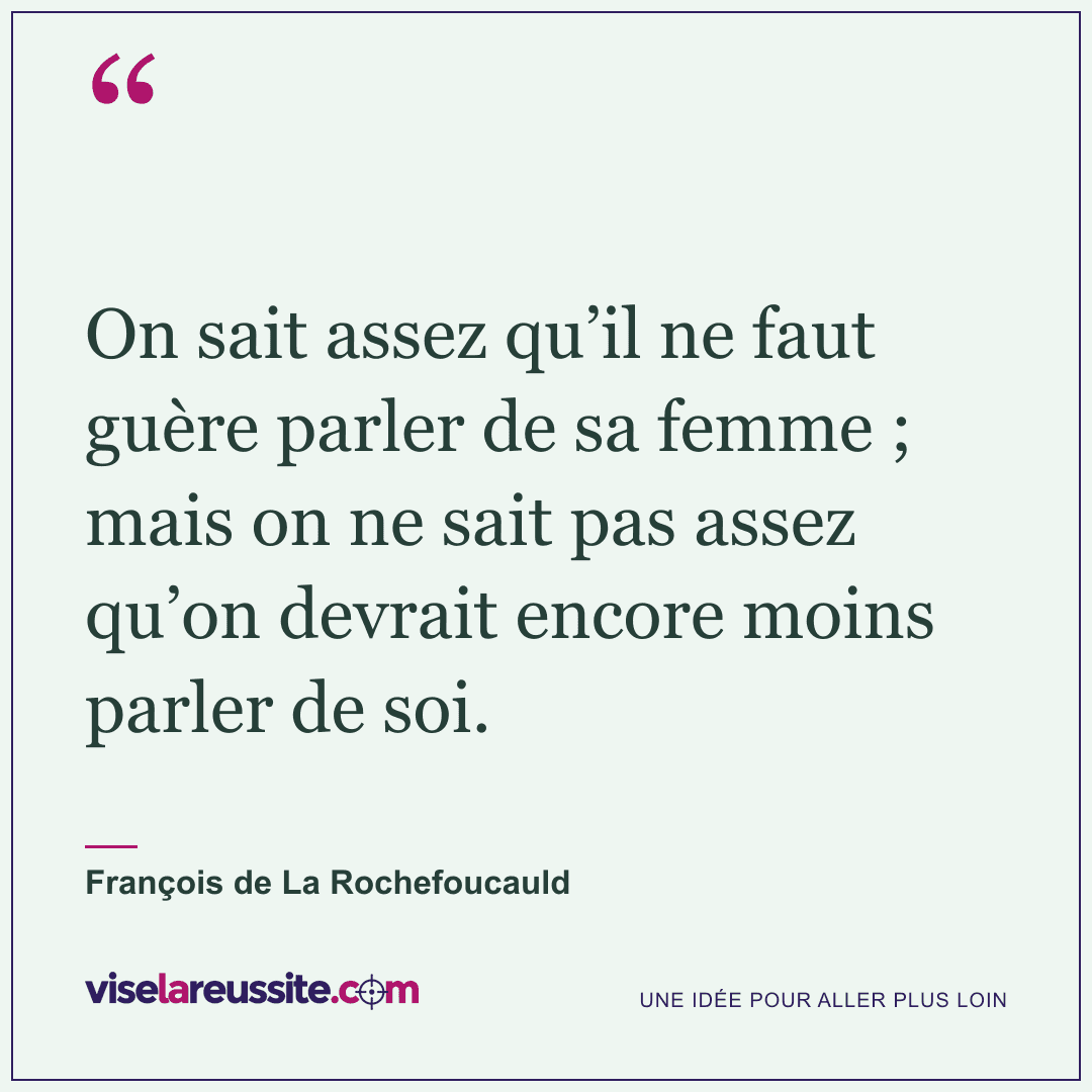 « On sait assez qu’il ne faut guère parler de sa femme ; mais on ne sait pas assez qu’on devrait encore moins parler de soi. » — François de La Rochefoucauld — Vise la Réussite