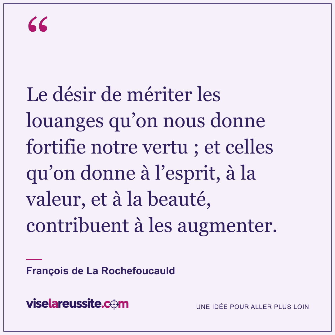 « Le désir de mériter les louanges qu’on nous donne fortifie notre vertu ; et celles qu’on donne à l’esprit, à la valeur, et à la beauté, contribuent à les augmenter. » — François de La Rochefoucauld — Vise la Réussite
