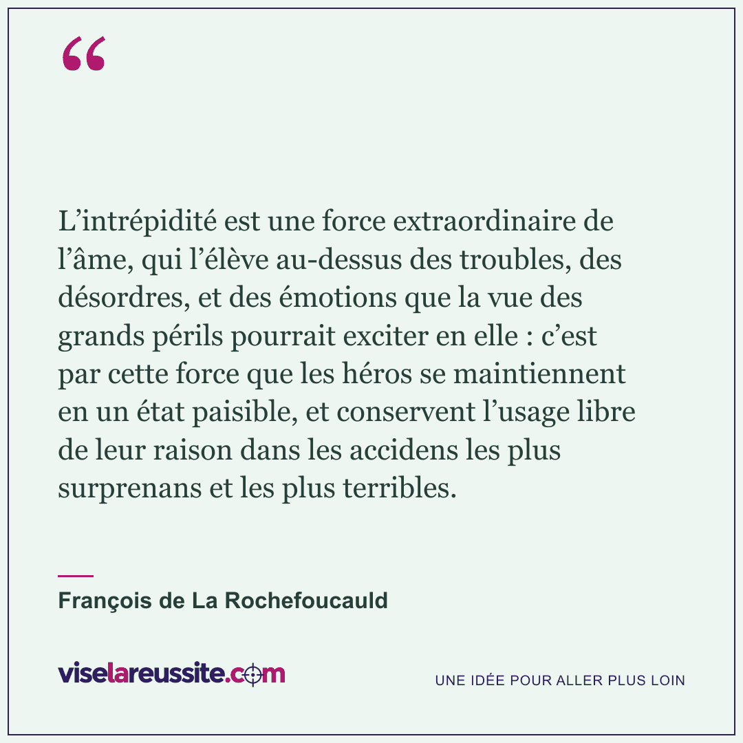 « L’intrépidité est une force extraordinaire de l’âme, qui l’élève au-dessus des troubles, des désordres, et des émotions que la vue des grands périls pourrait exciter en elle : c’est par cette force que les héros se maintiennent en un état paisible, et conservent l’usage libre de leur raison dans les accidens les plus surprenans et les plus terribles. » — François de La Rochefoucauld — Vise la Réussite