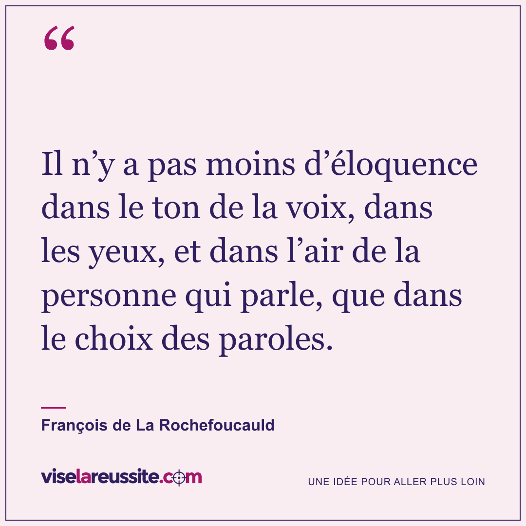 « Il n’y a pas moins d’éloquence dans le ton de la voix, dans les yeux, et dans l’air de la personne qui parle, que dans le choix des paroles. » — François de La Rochefoucauld — Vise la Réussite