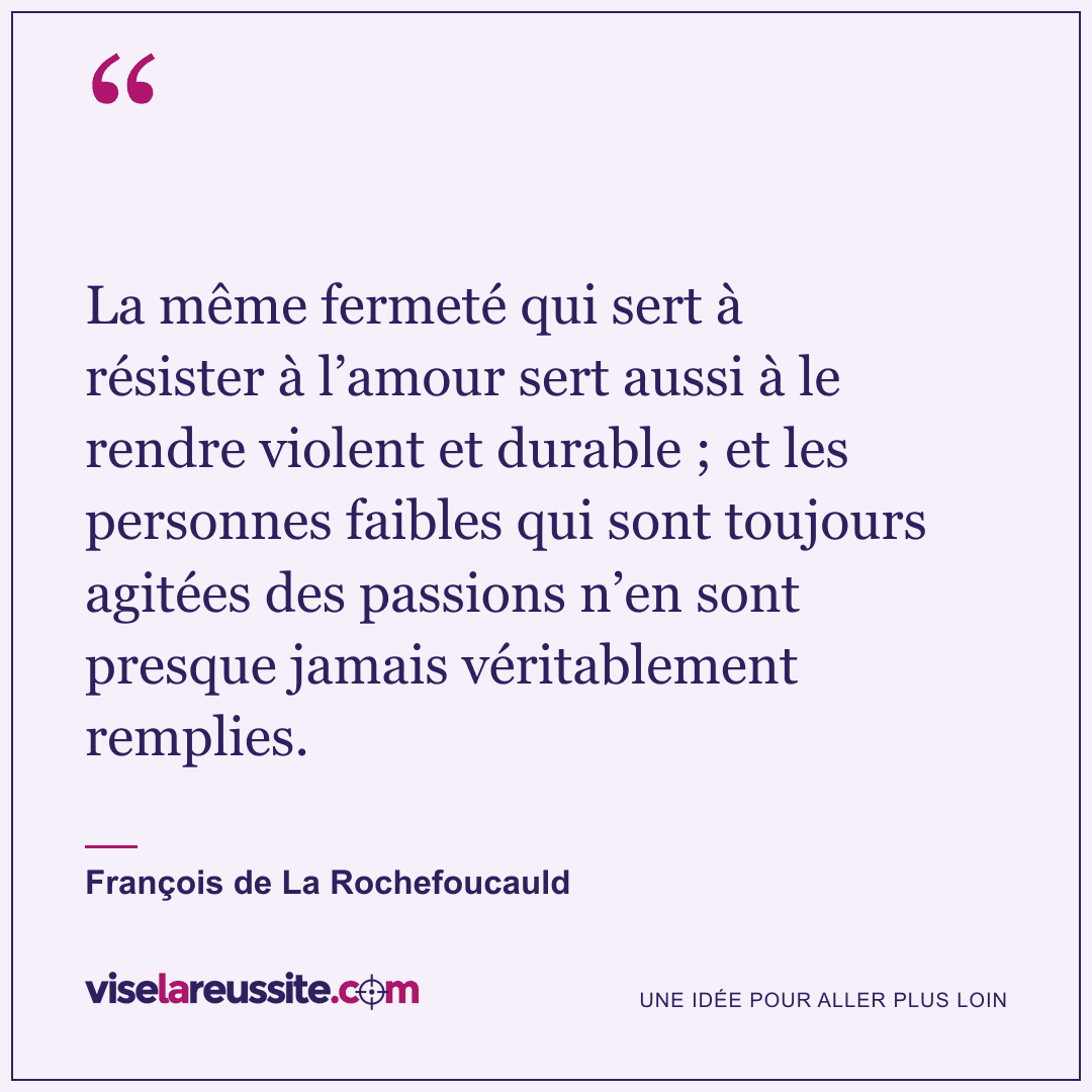 « La même fermeté qui sert à résister à l’amour sert aussi à le rendre violent et durable ; et les personnes faibles qui sont toujours agitées des passions n’en sont presque jamais véritablement remplies. » — François de La Rochefoucauld — Vise la Réussite