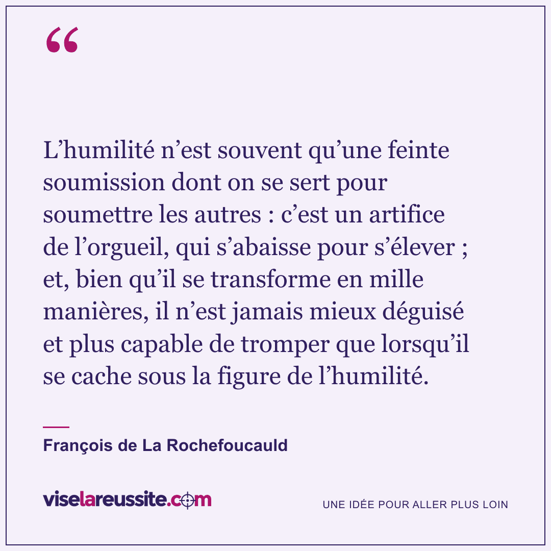 « L’humilité n’est souvent qu’une feinte soumission dont on se sert pour soumettre les autres : c’est un artifice de l’orgueil, qui s’abaisse pour s’élever ; et, bien qu’il se transforme en mille manières, il n’est jamais mieux déguisé et plus capable de tromper que lorsqu’il se cache sous la figure de l’humilité. » — François de La Rochefoucauld — Vise la Réussite