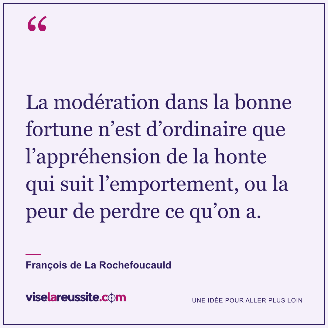 « La modération dans la bonne fortune n’est d’ordinaire que l’appréhension de la honte qui suit l’emportement, ou la peur de perdre ce qu’on a. » — François de La Rochefoucauld — Vise la Réussite