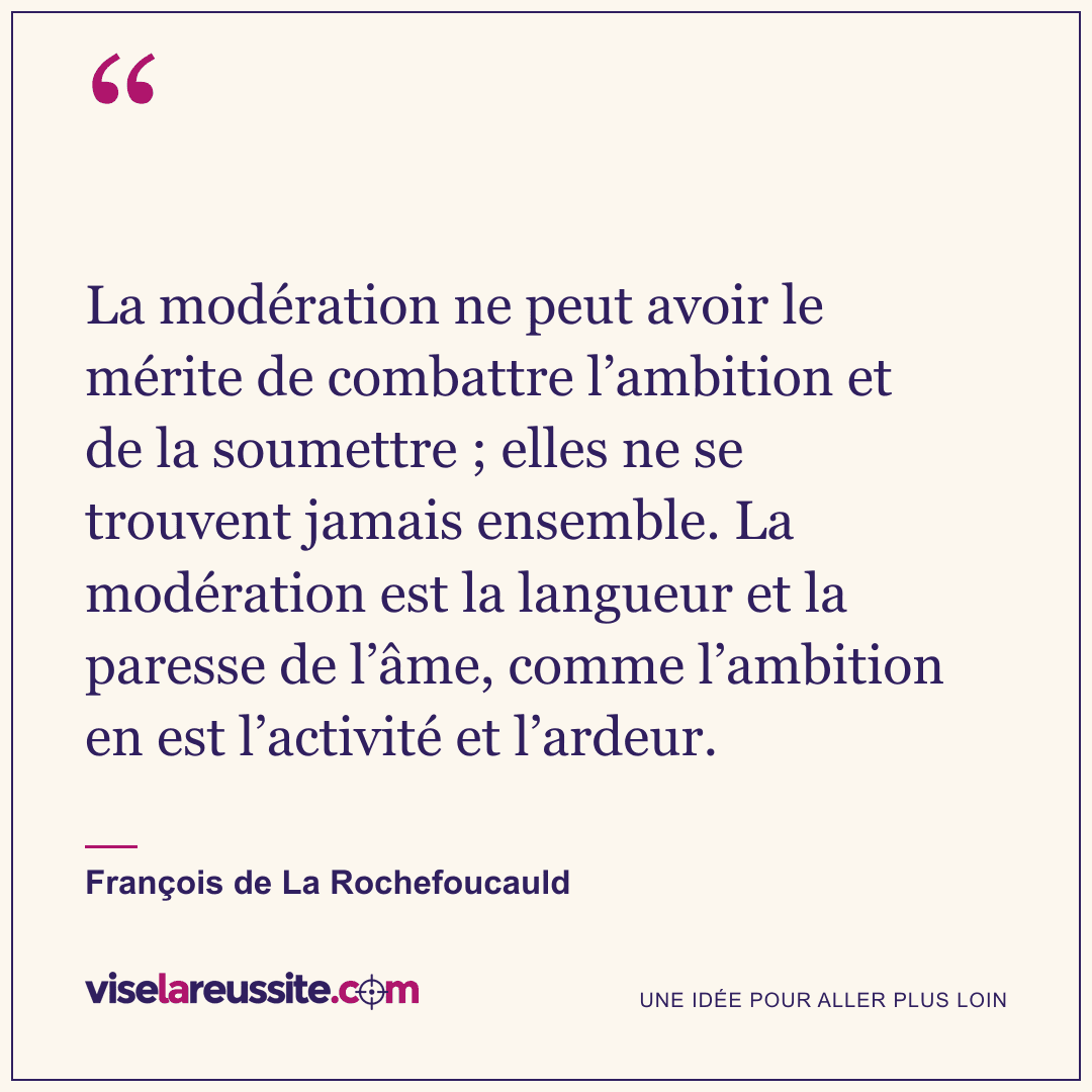 « La modération ne peut avoir le mérite de combattre l’ambition et de la soumettre ; elles ne se trouvent jamais ensemble. La modération est la langueur et la paresse de l’âme, comme l’ambition en est l’activité et l’ardeur. » — François de La Rochefoucauld — Vise la Réussite