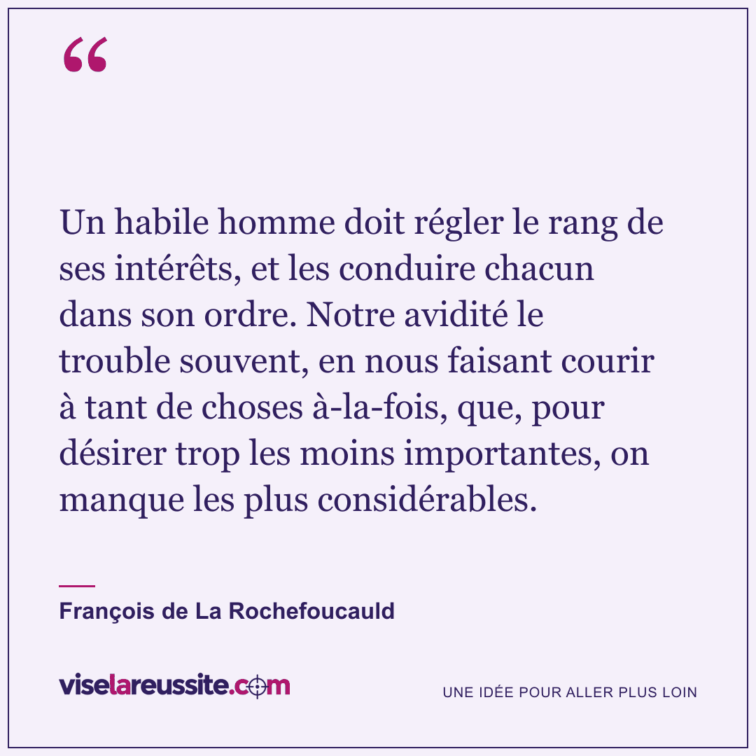 « Un habile homme doit régler le rang de ses intérêts, et les conduire chacun dans son ordre. Notre avidité le trouble souvent, en nous faisant courir à tant de choses à-la-fois, que, pour désirer trop les moins importantes, on manque les plus considérables. » — François de La Rochefoucauld — Vise la Réussite