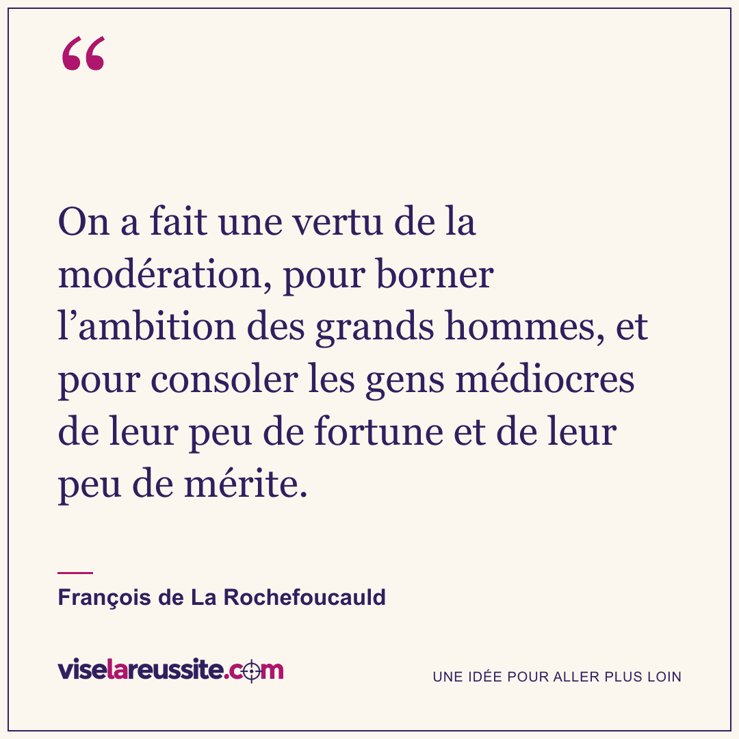 « On a fait une vertu de la modération, pour borner l’ambition des grands hommes, et pour consoler les gens médiocres de leur peu de fortune et de leur peu de mérite. » — François de La Rochefoucauld — Vise la Réussite