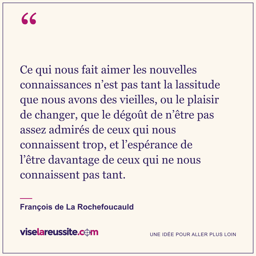 « Ce qui nous fait aimer les nouvelles connaissances n’est pas tant la lassitude que nous avons des vieilles, ou le plaisir de changer, que le dégoût de n’être pas assez admirés de ceux qui nous connaissent trop, et l’espérance de l’être davantage de ceux qui ne nous connaissent pas tant. » — François de La Rochefoucauld — Vise la Réussite