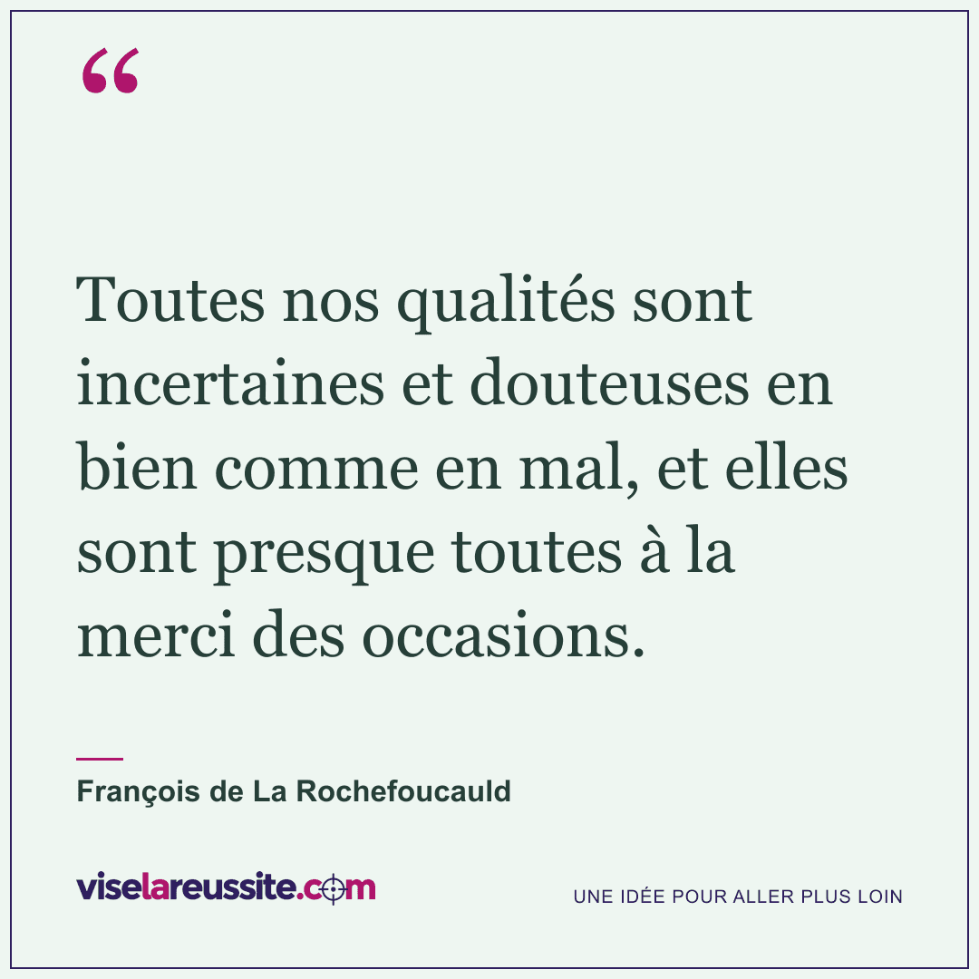 « Toutes nos qualités sont incertaines et douteuses en bien comme en mal, et elles sont presque toutes à la merci des occasions. » — François de La Rochefoucauld — Vise la Réussite
