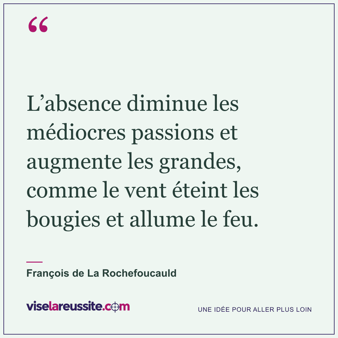 « L’absence diminue les médiocres passions et augmente les grandes, comme le vent éteint les bougies et allume le feu. » — François de La Rochefoucauld — Vise la Réussite