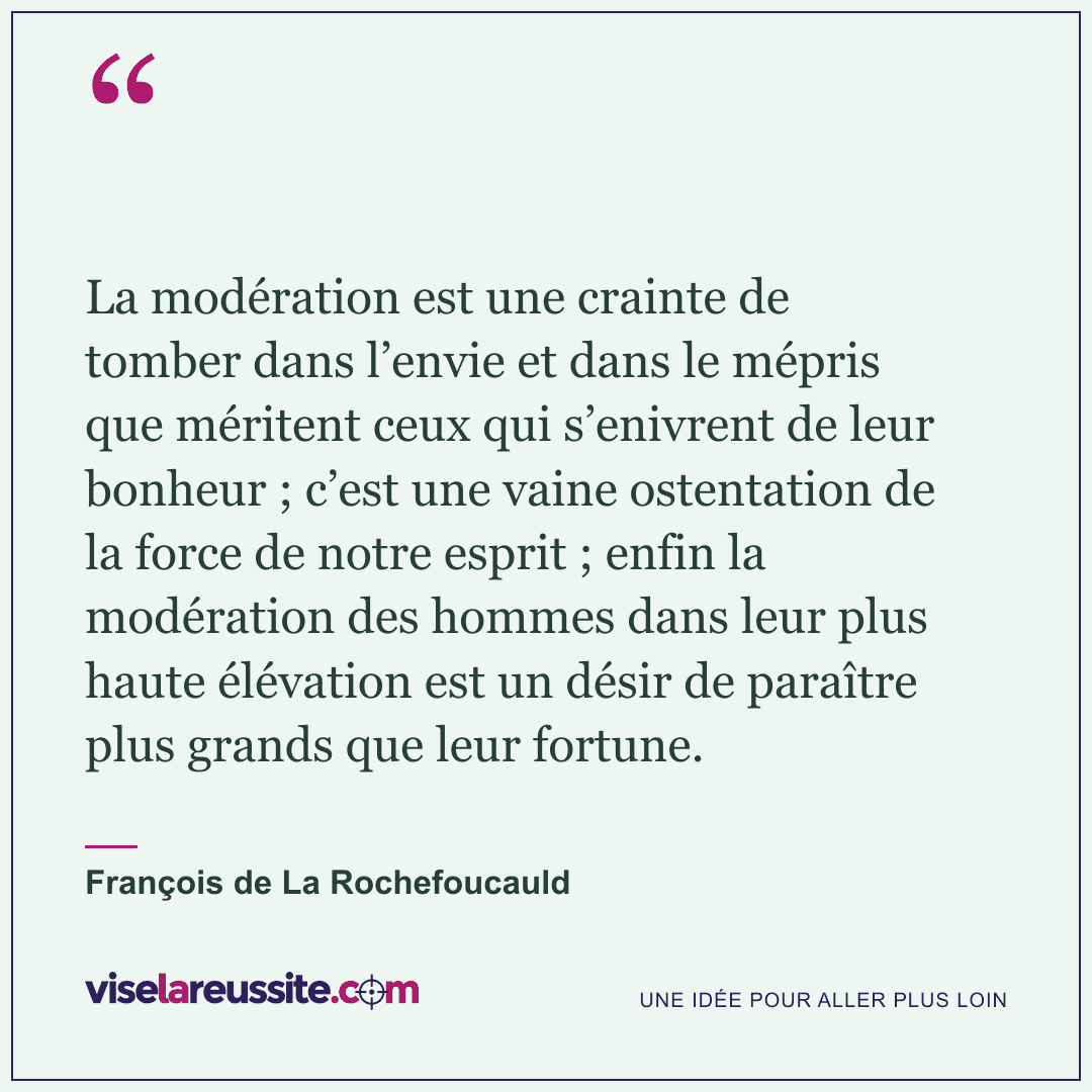 « La modération est une crainte de tomber dans l’envie et dans le mépris que méritent ceux qui s’enivrent de leur bonheur ; c’est une vaine ostentation de la force de notre esprit ; enfin la modération des hommes dans leur plus haute élévation est un désir de paraître plus grands que leur fortune. » — François de La Rochefoucauld — Vise la Réussite