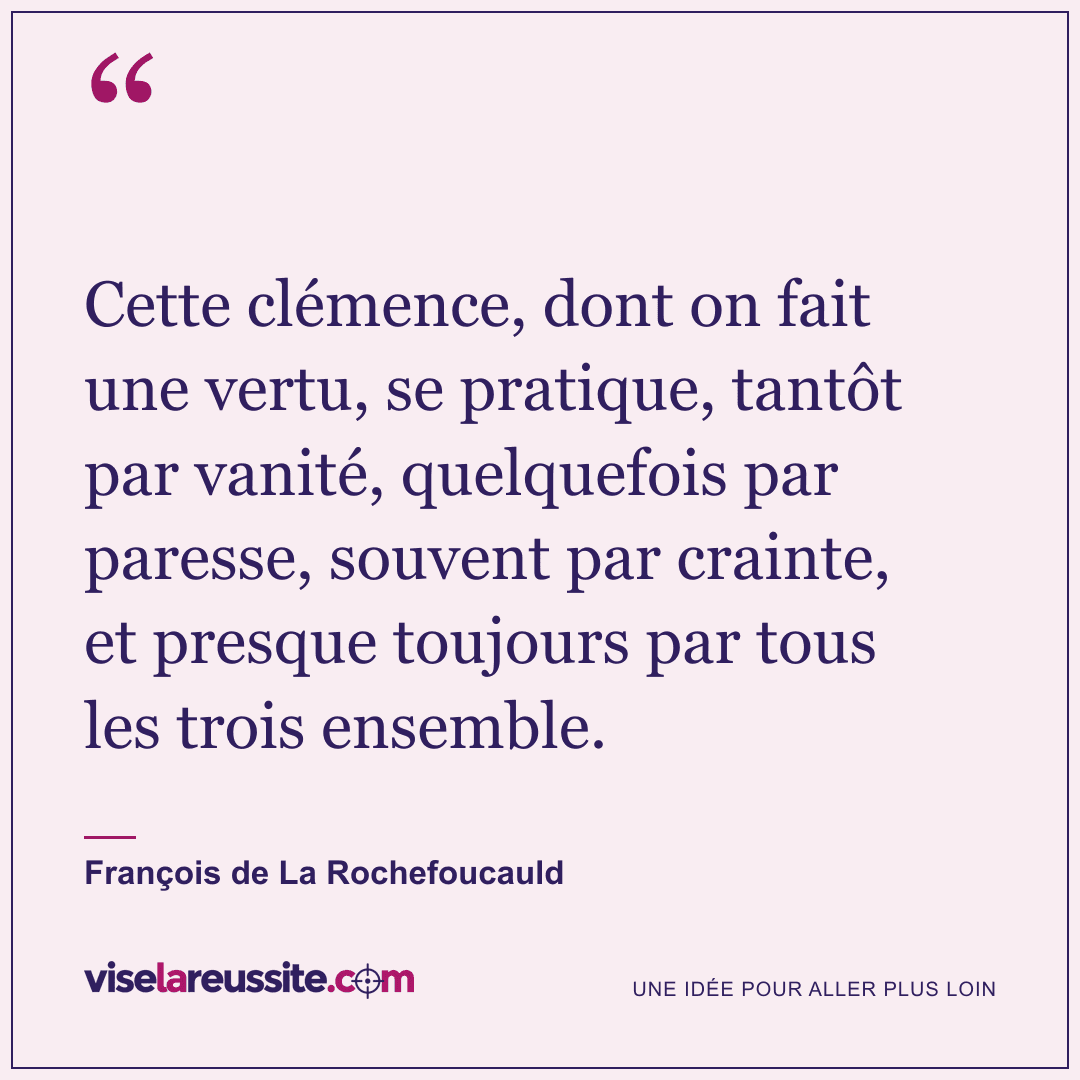 « Cette clémence, dont on fait une vertu, se pratique, tantôt par vanité, quelquefois par paresse, souvent par crainte, et presque toujours par tous les trois ensemble. » — François de La Rochefoucauld — Vise la Réussite